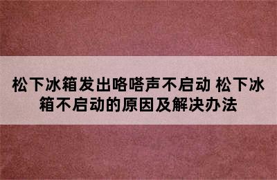 松下冰箱发出咯嗒声不启动 松下冰箱不启动的原因及解决办法